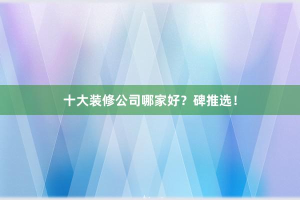 十大装修公司哪家好？碑推选！