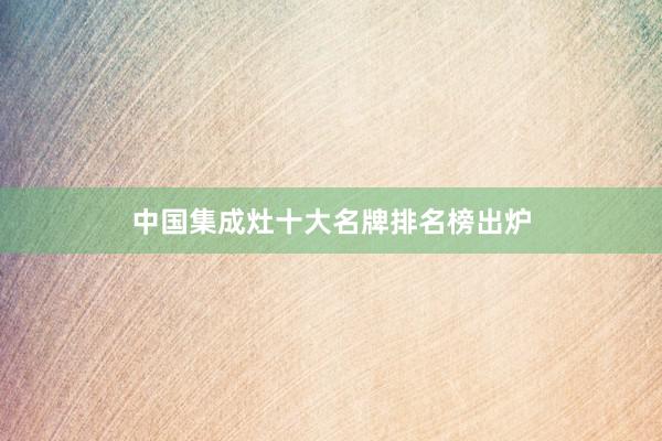 中国集成灶十大名牌排名榜出炉