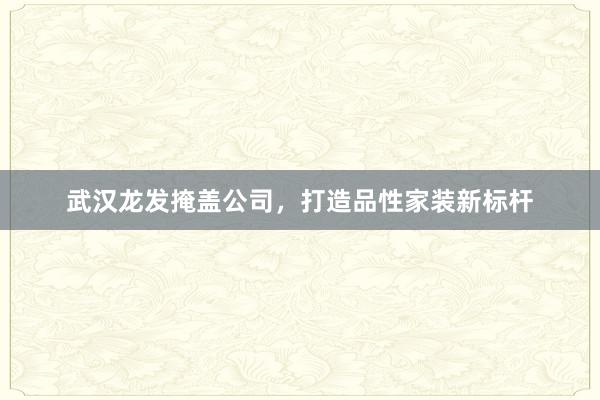 武汉龙发掩盖公司，打造品性家装新标杆