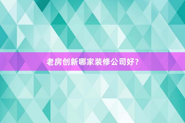老房创新哪家装修公司好？