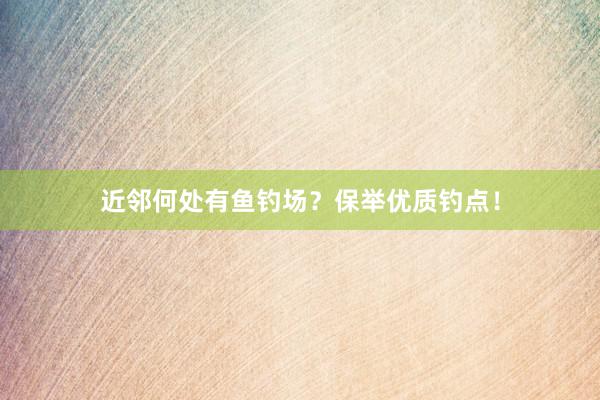 近邻何处有鱼钓场？保举优质钓点！